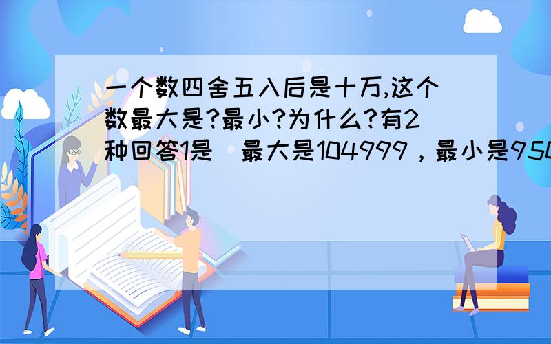 一个数四舍五入后是十万,这个数最大是?最小?为什么?有2种回答1是（最大是104999，最小是95000.）2是（最大149999，最小95000）看来最小没问题，那么最大呢？疑惑。