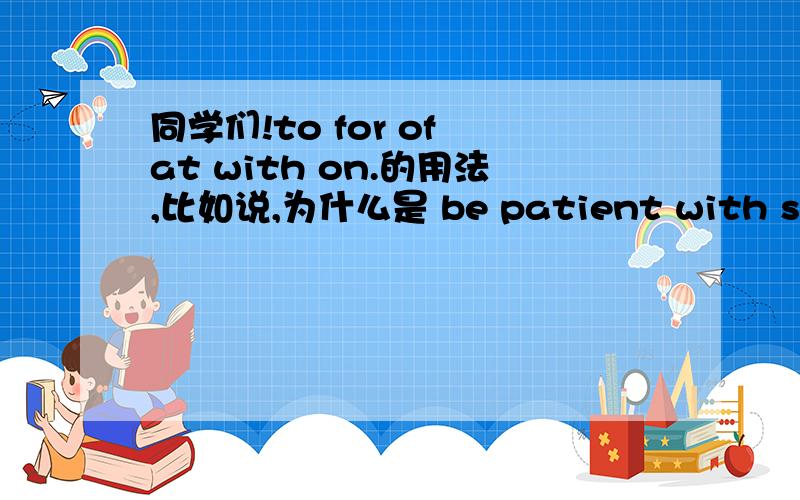 同学们!to for of at with on.的用法,比如说,为什么是 be patient with sb 而不是 be patient to sb 呢这些词已经完全帮我搞混了求好的方法,好背的方法