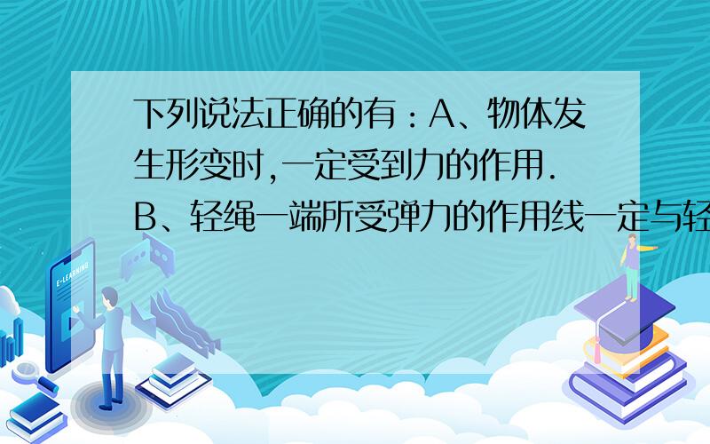 下列说法正确的有：A、物体发生形变时,一定受到力的作用.B、轻绳一端所受弹力的作用线一定与轻绳重合.C、绳子类软物体产生的弹力一定垂直于被拉物体的平面.D、一个水平放置的弹簧,在