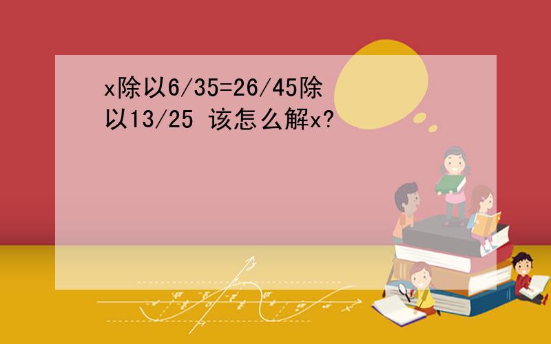 x除以6/35=26/45除以13/25 该怎么解x?