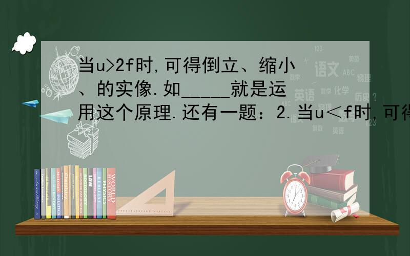 当u>2f时,可得倒立、缩小、的实像.如_____就是运用这个原理.还有一题：2.当u＜f时,可得正立、放大的虚像,如_____就是运用这个原理.