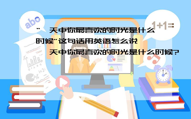 “一天中你最喜欢的时光是什么时候”这句话用英语怎么说—— 一天中你最喜欢的时光是什么时候?——What is your (   )(   )(   )a day?三个空啊，没有多余地方了……= =