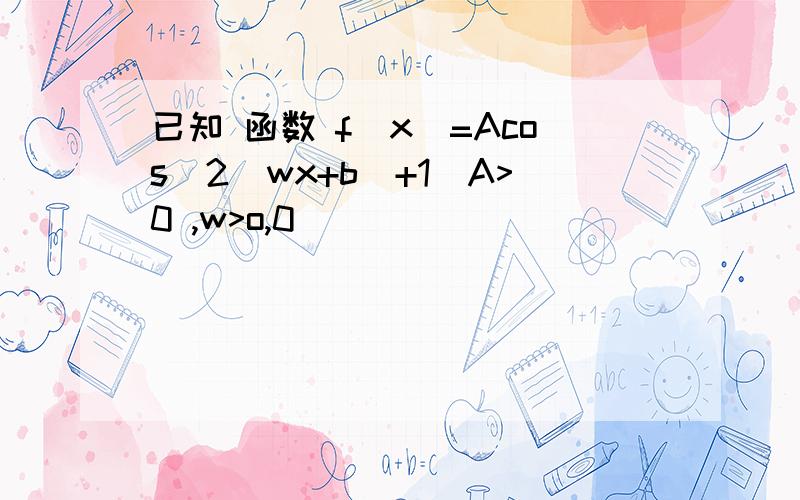 已知 函数 f(x)=Acos^2(wx+b)+1(A>0 ,w>o,0