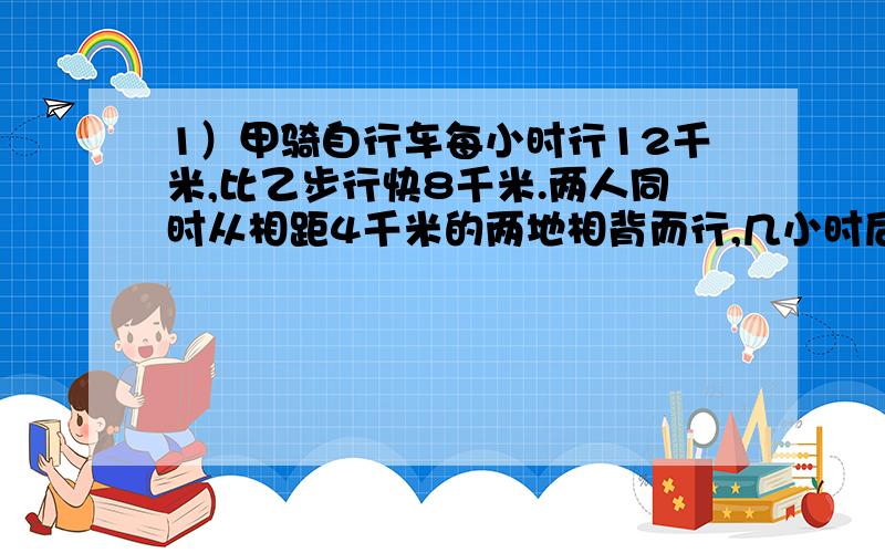 1）甲骑自行车每小时行12千米,比乙步行快8千米.两人同时从相距4千米的两地相背而行,几小时后两人相距76千米?2）甲乙两个车站相距480千米,两列火车同时从甲乙两站相对开出.5小时后在一个