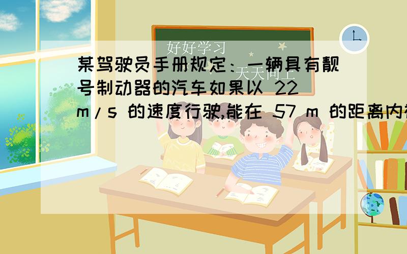 某驾驶员手册规定：一辆具有靓号制动器的汽车如果以 22 m/s 的速度行驶,能在 57 m 的距离内被刹住；如果某驾驶员手册规定：一辆具有靓号制动器的汽车如果以 22 m/s 能在 57 m 的距离内被刹