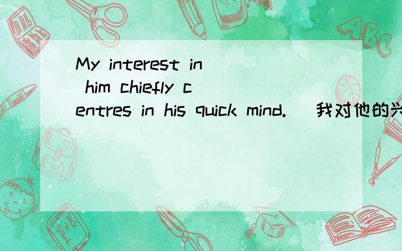 My interest in him chiefly centres in his quick mind.   我对他的兴趣主要在于他头脑灵敏.  这句话我看不懂啊?谓语动词在哪了2个in都是做什么的啊?chiefly是副词怎么放在这里啊?