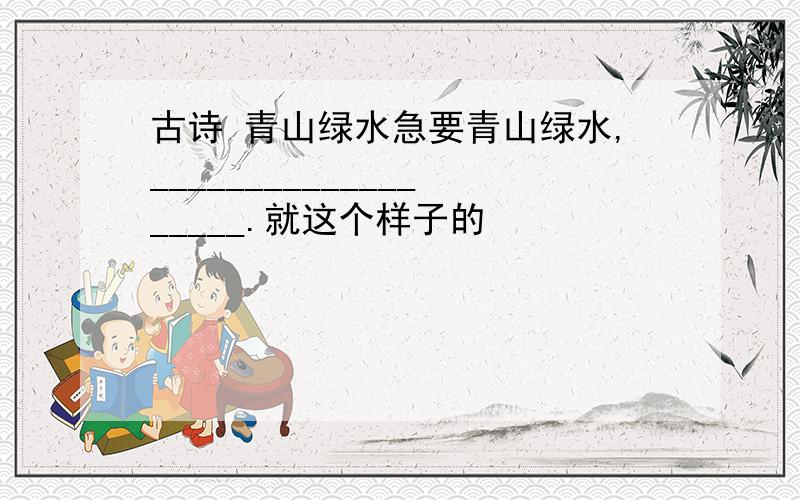 古诗 青山绿水急要青山绿水,___________________.就这个样子的