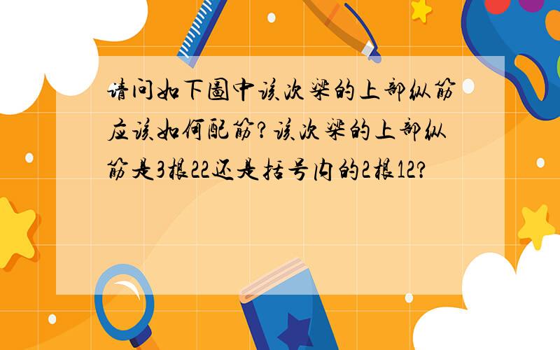 请问如下图中该次梁的上部纵筋应该如何配筋?该次梁的上部纵筋是3根22还是括号内的2根12?