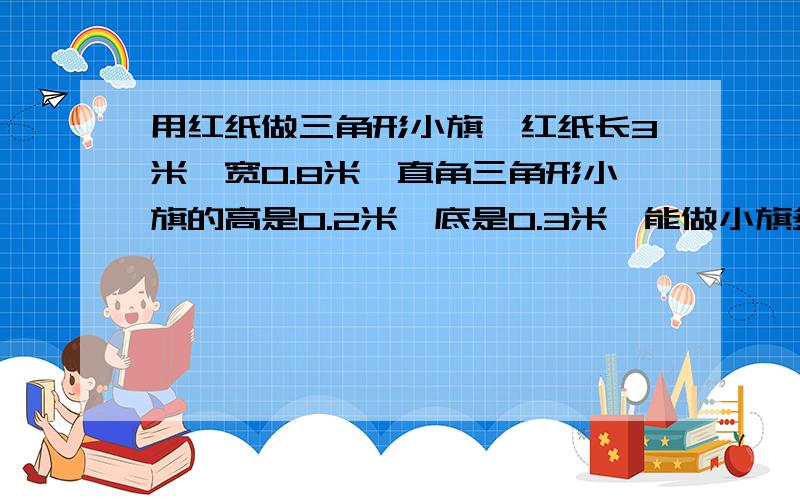 用红纸做三角形小旗,红纸长3米,宽0.8米,直角三角形小旗的高是0.2米,底是0.3米,能做小旗多少面