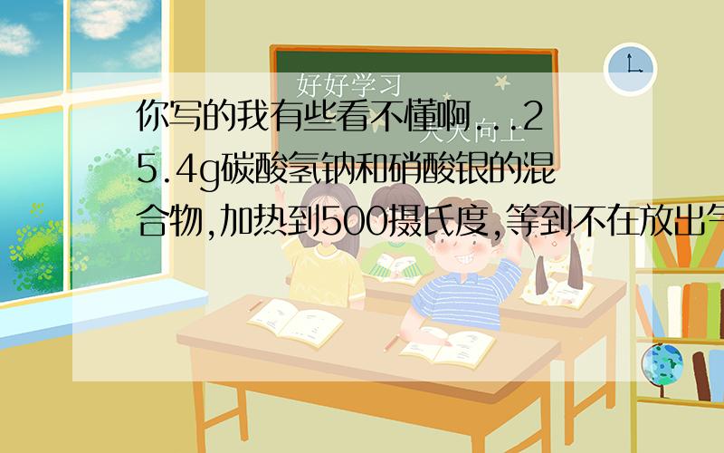 你写的我有些看不懂啊...25.4g碳酸氢钠和硝酸银的混合物,加热到500摄氏度,等到不在放出气体为止,再假如足量稀硝酸,然后把溶液蒸干,得到无水盐25.5g,问原混合物中硝酸银质量多少?