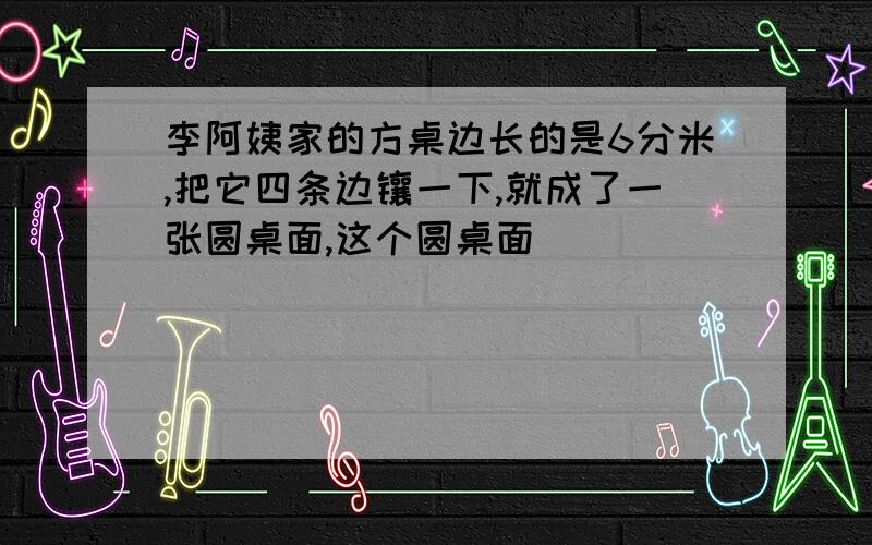 李阿姨家的方桌边长的是6分米,把它四条边镶一下,就成了一张圆桌面,这个圆桌面