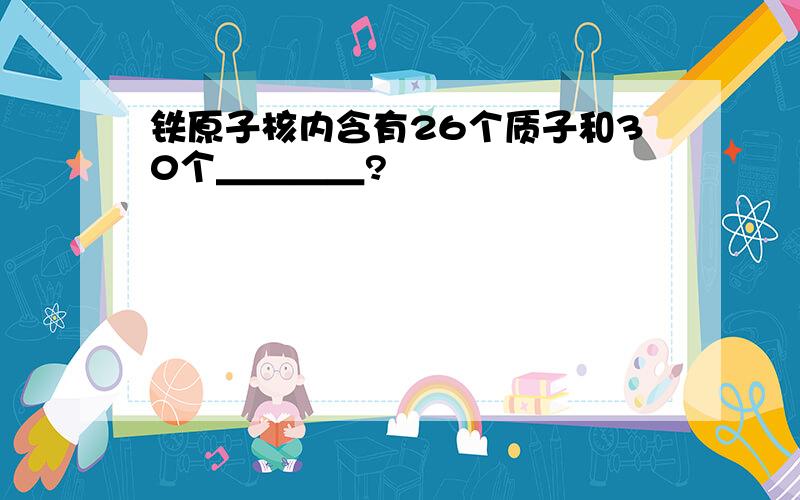 铁原子核内含有26个质子和30个＿＿＿＿?