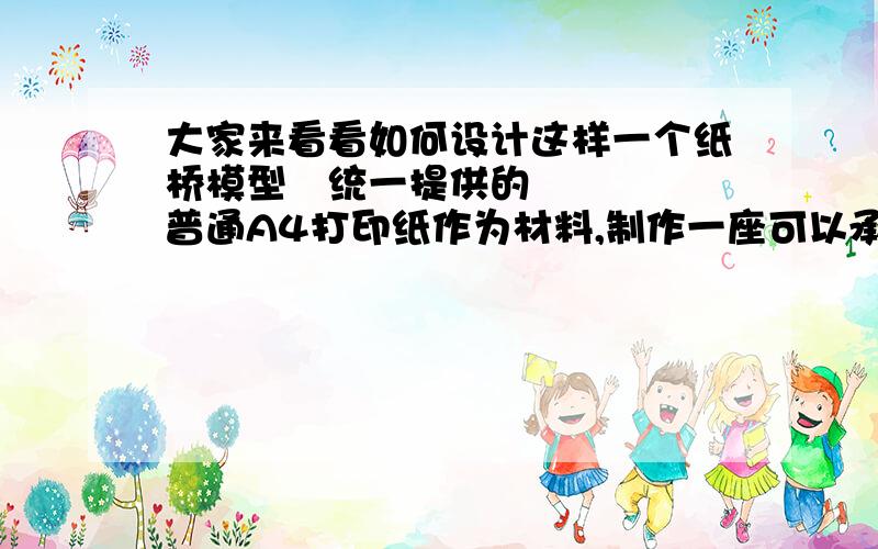 大家来看看如何设计这样一个纸桥模型Ø统一提供的普通A4打印纸作为材料,制作一座可以承重的“桥梁”.n要求所做的桥外表美观且承受能力强.n桥的形式不限,可以制作各种形式的桥梁(斜