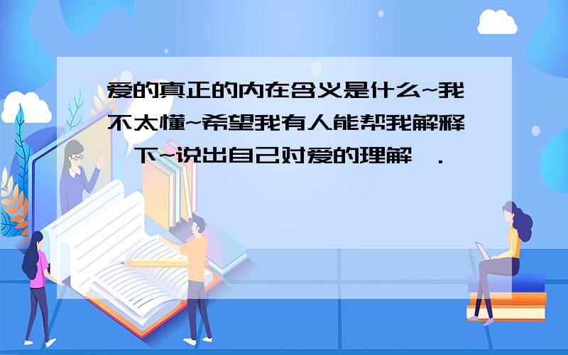 爱的真正的内在含义是什么~我不太懂~希望我有人能帮我解释一下~说出自己对爱的理解>.