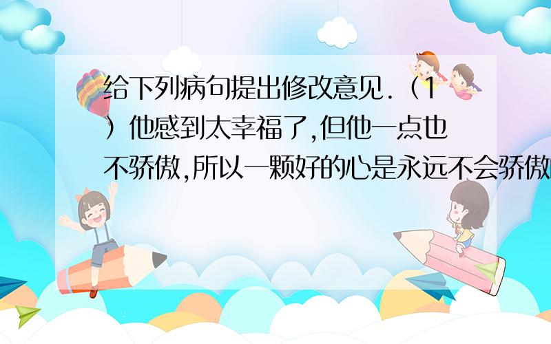 给下列病句提出修改意见.（1）他感到太幸福了,但他一点也不骄傲,所以一颗好的心是永远不会骄傲的.（2)由于他在山泉边树荫下休息,使得山禽野兽不敢靠近山泉,不能痛饮泉水.