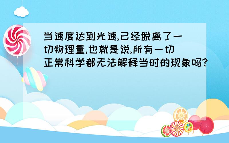 当速度达到光速,已经脱离了一切物理量,也就是说,所有一切正常科学都无法解释当时的现象吗?