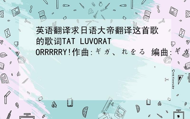 英语翻译求日语大帝翻译这首歌的歌词TAT LUVORATORRRRRY!作曲:ギガ、れをる 编曲:ギガ 作词:れをる 振り切ったメータープログラミング 「好き」なんてねお决まりの文句 ボルト?ナット?そん