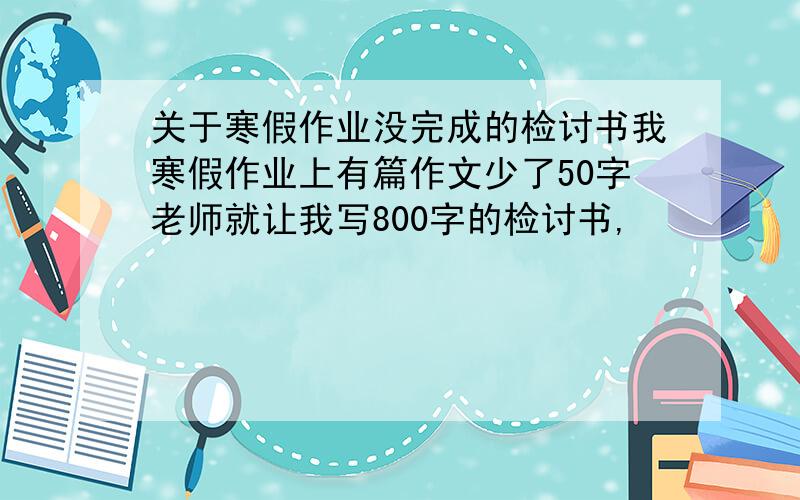 关于寒假作业没完成的检讨书我寒假作业上有篇作文少了50字老师就让我写800字的检讨书,