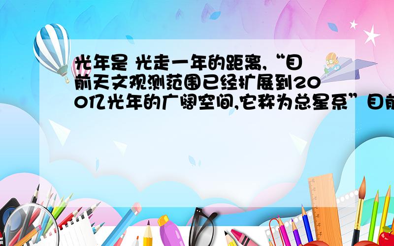 光年是 光走一年的距离,“目前天文观测范围已经扩展到200亿光年的广阔空间,它称为总星系”目前光速是我们已经知道最块的,我们怎么能观测到200光年的距离?及时发射光波去探索,那岂不是