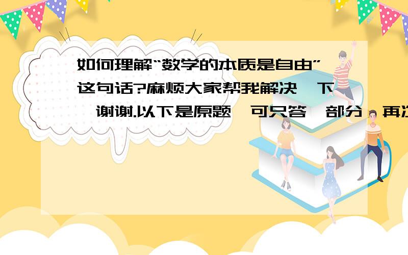 如何理解“数学的本质是自由”这句话?麻烦大家帮我解决一下,谢谢.以下是原题,可只答一部分,再次感谢!康托尔说：“数学的本质是自由”.你如何理解这句话?还有个美学家说：“美是自由