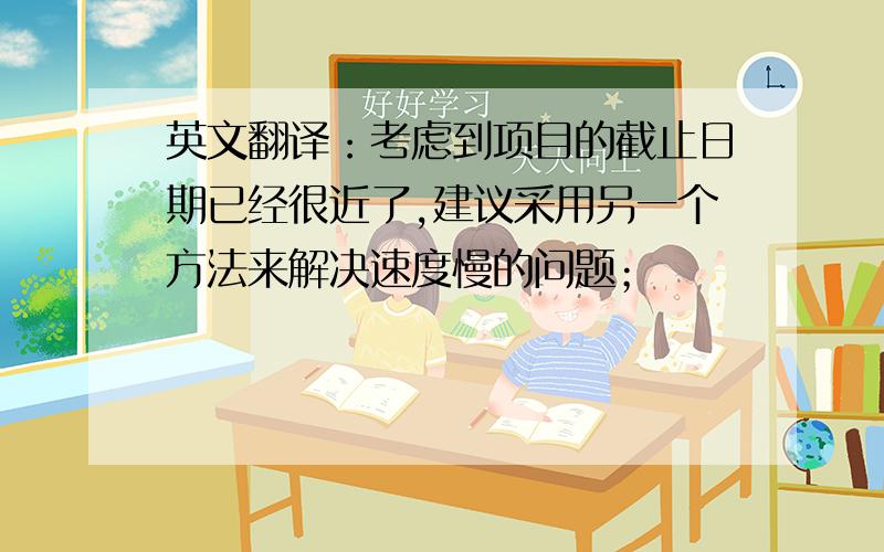 英文翻译：考虑到项目的截止日期已经很近了,建议采用另一个方法来解决速度慢的问题；