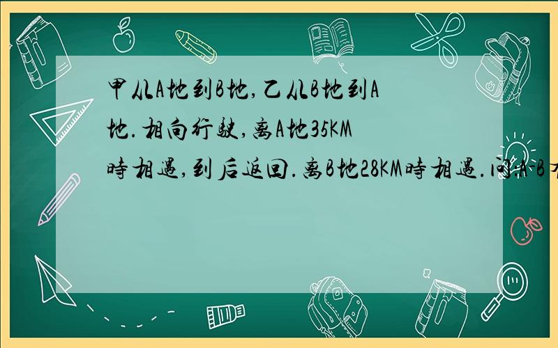 甲从A地到B地,乙从B地到A地.相向行驶,离A地35KM时相遇,到后返回.离B地28KM时相遇.问：A-B有多远?求了