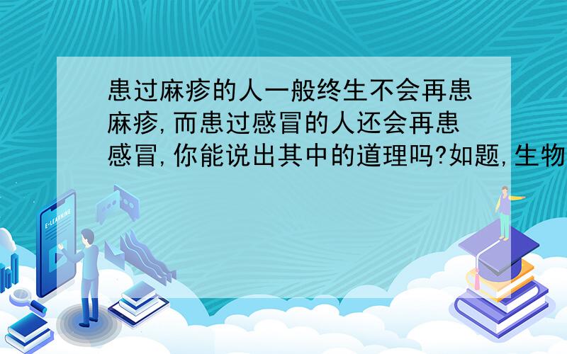 患过麻疹的人一般终生不会再患麻疹,而患过感冒的人还会再患感冒,你能说出其中的道理吗?如题,生物卷子上的,