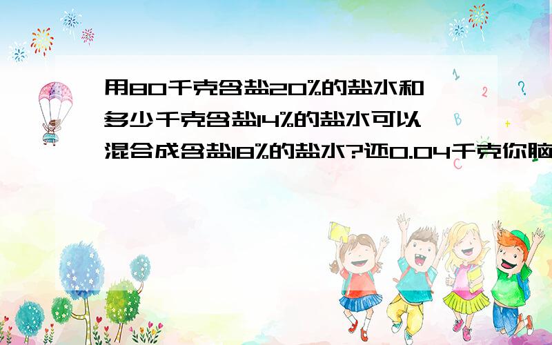 用80千克含盐20%的盐水和多少千克含盐14%的盐水可以混合成含盐18%的盐水?还0.04千克你脑子有问题吧