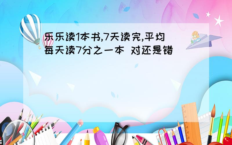 乐乐读1本书,7天读完,平均每天读7分之一本 对还是错