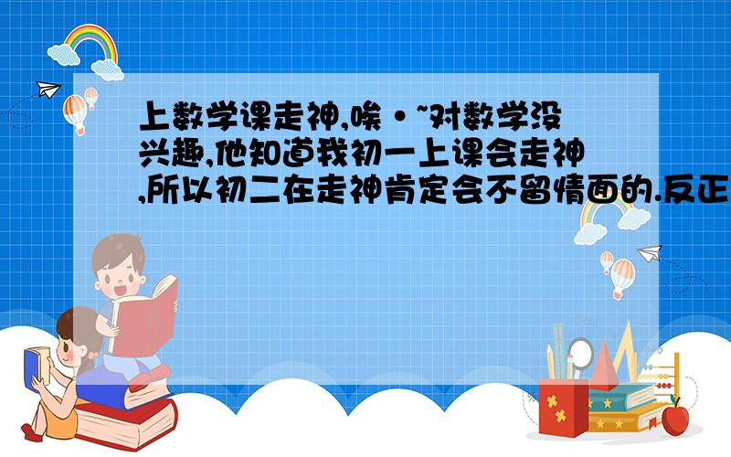 上数学课走神,唉·~对数学没兴趣,他知道我初一上课会走神,所以初二在走神肯定会不留情面的.反正就是不喜欢数学,我从一年就开始多做数学题,多学 ,多练习了,现在呢.唉,一样啊.有的时候走