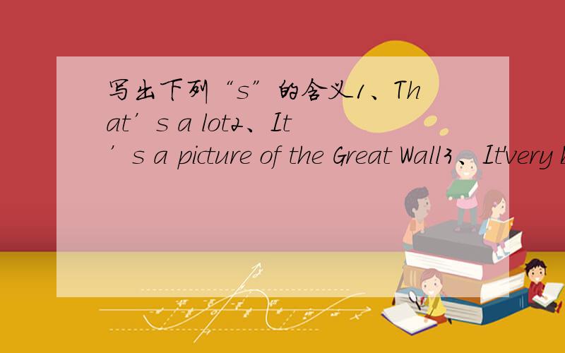 写出下列“s”的含义1、That’s a lot2、It’s a picture of the Great Wall3、It'very big4、It’got eight million people5、Let’s go to school6、Daming’s grangma lives in America3 It's very big 4 It’s got eight million people用汉