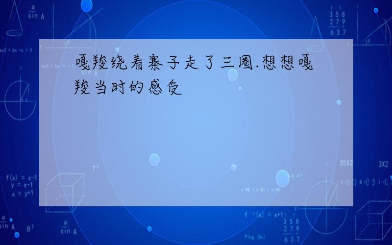 嘎羧绕着寨子走了三圈.想想嘎羧当时的感受