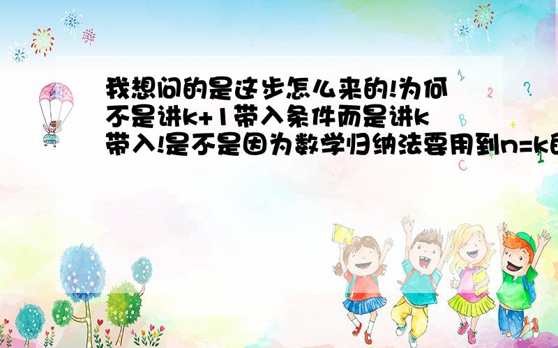 我想问的是这步怎么来的!为何不是讲k+1带入条件而是讲k带入!是不是因为数学归纳法要用到n=k的这个原因啊!