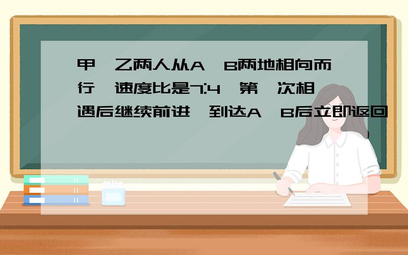 甲、乙两人从A、B两地相向而行,速度比是7:4,第一次相遇后继续前进,到达A、B后立即返回,途中第二次相遇,第二次相遇点距离A地有10千米.求A、B两地的距离!方法要说明,要让我弄懂,答得好、多