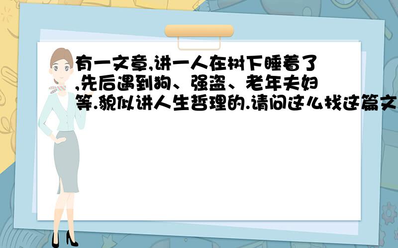 有一文章,讲一人在树下睡着了,先后遇到狗、强盗、老年夫妇等.貌似讲人生哲理的.请问这么找这篇文章.求文章名称,想重看,然后想其中的道理.好像是印度的故事.似乎是以前的一篇课文.强盗