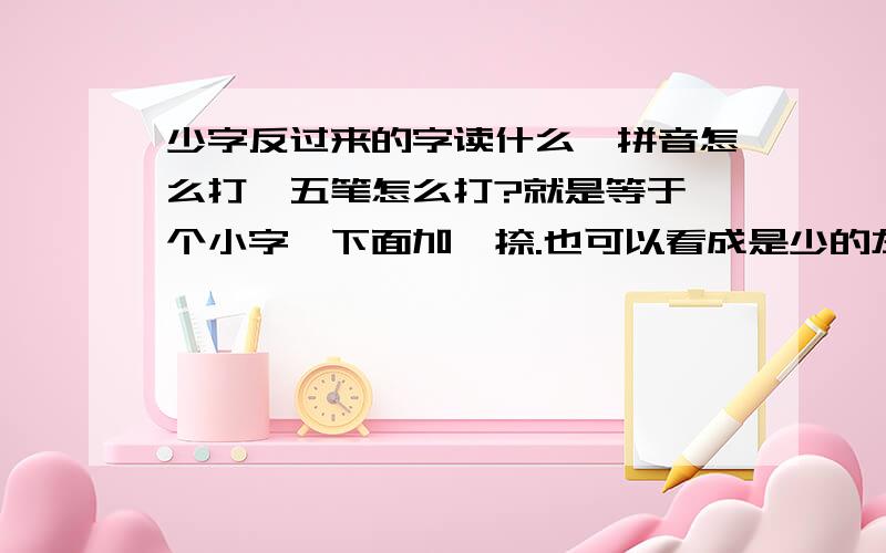 少字反过来的字读什么,拼音怎么打,五笔怎么打?就是等于一个小字,下面加一捺.也可以看成是少的左右反过来.具体读音如何,字面意义?