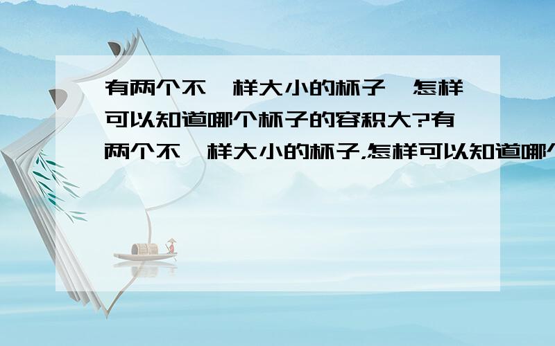 有两个不一样大小的杯子,怎样可以知道哪个杯子的容积大?有两个不一样大小的杯子，怎样可以知道哪个杯子的容积大？要四种方法