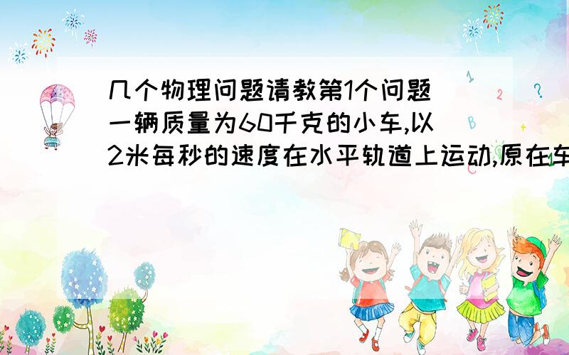 几个物理问题请教第1个问题 一辆质量为60千克的小车,以2米每秒的速度在水平轨道上运动,原在车上的质量为40千克的男孩,以相对于地面为3米每秒的水平速度从车后向小车运动相反方向跳下.