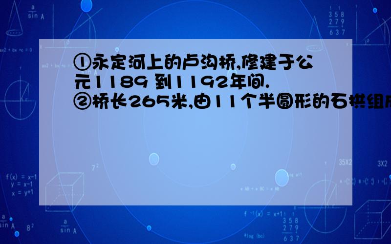 ①永定河上的卢沟桥,修建于公元1189 到1192年间.②桥长265米,由11个半圆形的石拱组成,每个石拱长度不一,自16米到21.6米.③桥宽约8米,路面平坦,几乎与河面平行.④每两个石拱之间有石砌桥墩,把