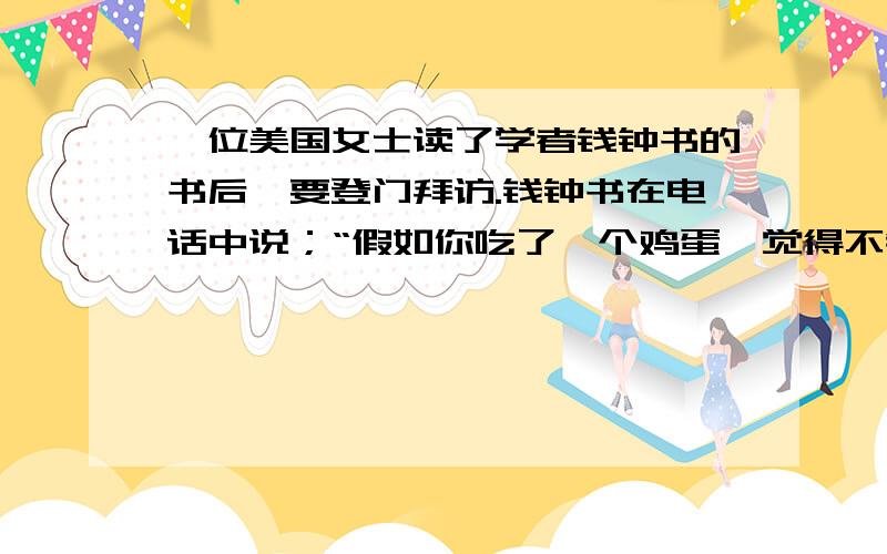 一位美国女士读了学者钱钟书的书后,要登门拜访.钱钟书在电话中说；“假如你吃了一个鸡蛋,觉得不错,何必要认识那只下蛋的母鸡呢?”钱钟书将“鸡蛋”比作 ,将“母鸡”比作 .钱钟书的言