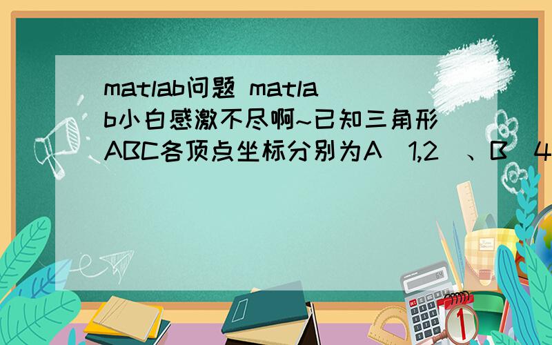 matlab问题 matlab小白感激不尽啊~已知三角形ABC各顶点坐标分别为A(1,2)、B(4,5)、C(3,6)三点组成的三角形,将其横坐标和纵坐标同时缩小2倍,求所得三角形的三点坐标.用matlab实现的代码是什么 本人