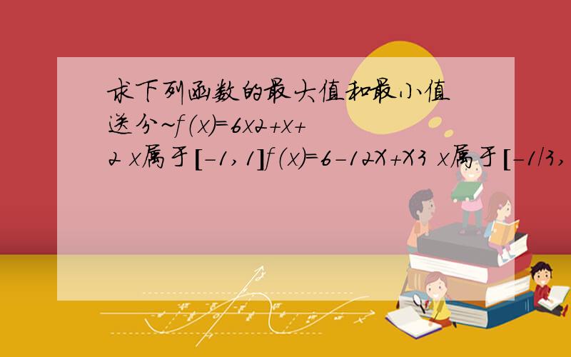 求下列函数的最大值和最小值 送分~f（x）=6x2+x+2 x属于[-1,1]f（x）=6-12X+X3 x属于[-1/3,1]f（x）=48x-x3 x属于[-3,5]