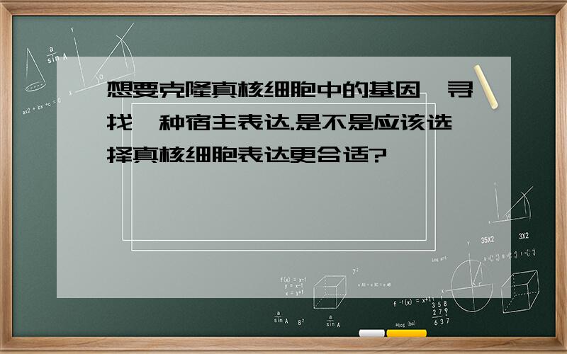 想要克隆真核细胞中的基因,寻找一种宿主表达.是不是应该选择真核细胞表达更合适?