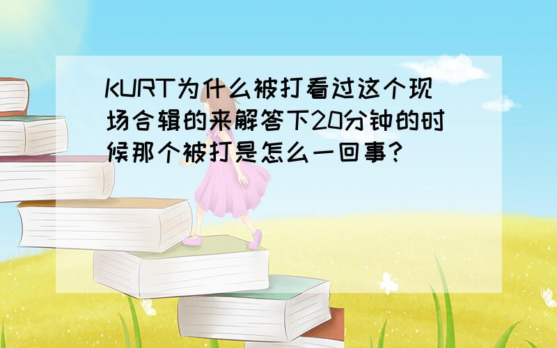 KURT为什么被打看过这个现场合辑的来解答下20分钟的时候那个被打是怎么一回事?