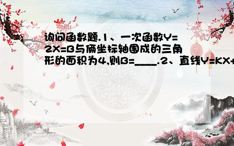 询问函数题.1、一次函数Y=2X=B与俩坐标轴围成的三角形的面积为4,则B=____.2、直线Y=KX+BY与Y=-5X+1平行,且经过（2,1）,则K=____,B=____.3、一次函数Y=（2M+4）X-（3-M）,当M为何值时；（1）Y随X的增大而