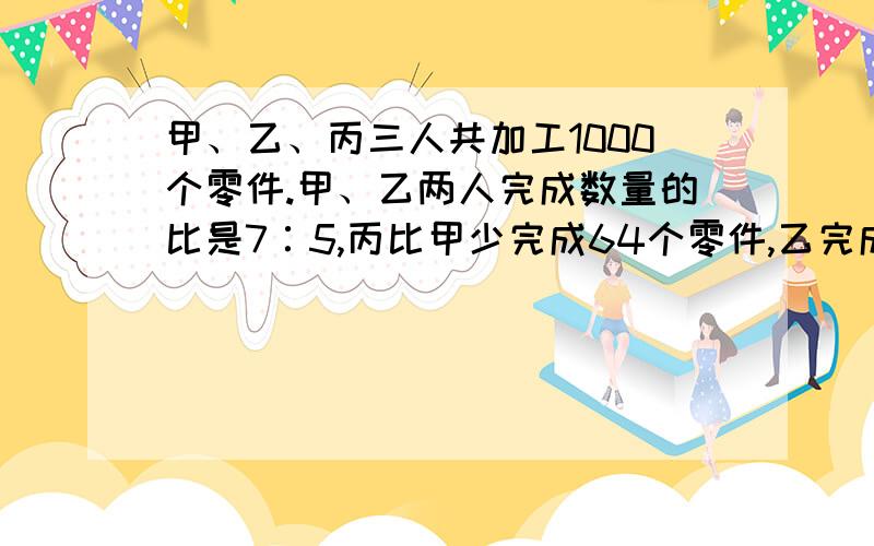 甲、乙、丙三人共加工1000个零件.甲、乙两人完成数量的比是7∶5,丙比甲少完成64个零件,乙完成了（ ）个零件