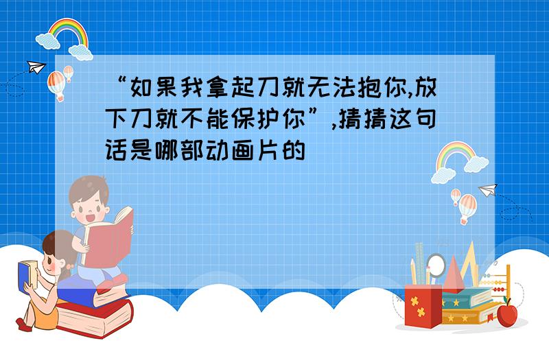 “如果我拿起刀就无法抱你,放下刀就不能保护你”,猜猜这句话是哪部动画片的