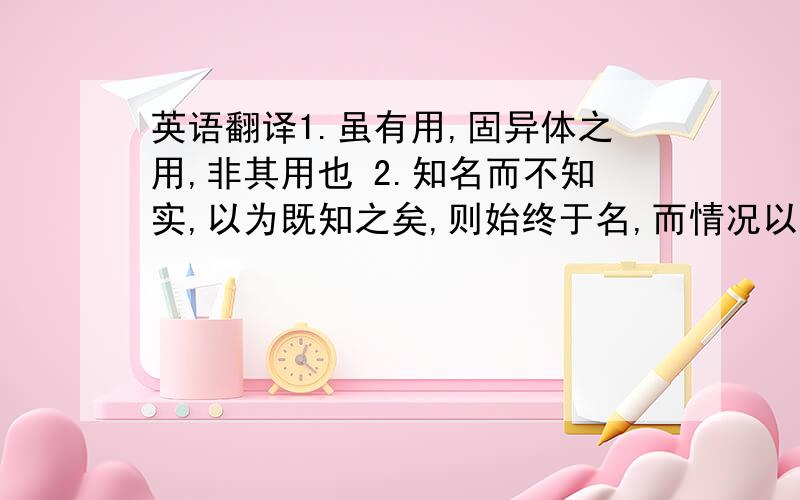 英语翻译1.虽有用,固异体之用,非其用也 2.知名而不知实,以为既知之矣,则始终于名,而情况以测其影 3.故其不知性也,非见有性而不知何以名之也.