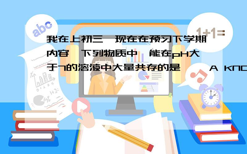 我在上初三,现在在预习下学期内容,下列物质中,能在pH大于7的溶液中大量共存的是【 】A KNO3,MgCl2,HCl B KCl,Na2CO3,FeCl3C NaNO3,NaCl,FeCl3 D KNO3,BaCl2,NaOH