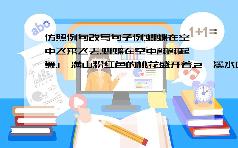 仿照例句改写句子例:蝴蝶在空中飞来飞去.蝴蝶在空中翩翩起舞.1、满山粉红色的桃花盛开着.2、溪水叮叮咚咚地流向山脚下.